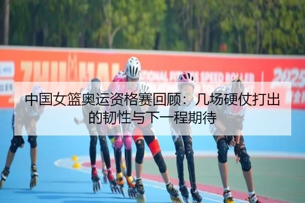 中国女篮奥运资格赛回顾：几场硬仗打出的韧性与下一程期待